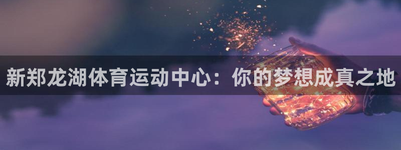 77体育app下载官网：新郑龙湖体育运动中心：你的梦想成真之地
